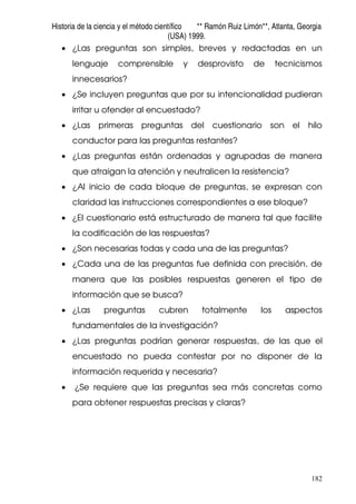 Historia de la ciencia y el método científico ** Ramón Ruiz Limón**, Atlanta, Georgia
(USA) 1999.
182
• ¿Las preguntas son simples, breves y redactadas en un
lenguaje comprensible y desprovisto de tecnicismos
innecesarios?
• ¿Se incluyen preguntas que por su intencionalidad pudieran
irritar u ofender al encuestado?
• ¿Las primeras preguntas del cuestionario son el hilo
conductor para las preguntas restantes?
• ¿Las preguntas están ordenadas y agrupadas de manera
que atraigan la atención y neutralicen la resistencia?
• ¿Al inicio de cada bloque de preguntas, se expresan con
claridad las instrucciones correspondientes a ese bloque?
• ¿El cuestionario está estructurado de manera tal que facilite
la codificación de las respuestas?
• ¿Son necesarias todas y cada una de las preguntas?
• ¿Cada una de las preguntas fue definida con precisión, de
manera que las posibles respuestas generen el tipo de
información que se busca?
• ¿Las preguntas cubren totalmente los aspectos
fundamentales de la investigación?
• ¿Las preguntas podrían generar respuestas, de las que el
encuestado no pueda contestar por no disponer de la
información requerida y necesaria?
• ¿Se requiere que las preguntas sea más concretas como
para obtener respuestas precisas y claras?
 