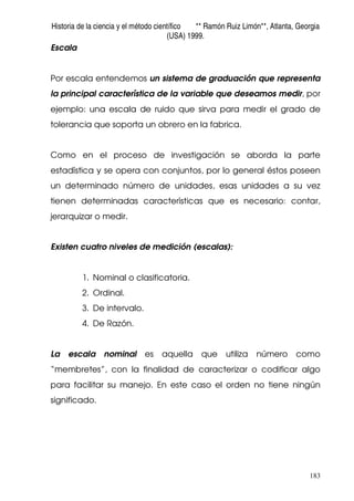 Historia de la ciencia y el método científico ** Ramón Ruiz Limón**, Atlanta, Georgia
(USA) 1999.
183
Escala
Por escala entendemos un sistema de graduación que representa
la principal característica de la variable que deseamos medir, por
ejemplo: una escala de ruido que sirva para medir el grado de
tolerancia que soporta un obrero en la fabrica.
Como en el proceso de investigación se aborda la parte
estadística y se opera con conjuntos, por lo general éstos poseen
un determinado número de unidades, esas unidades a su vez
tienen determinadas características que es necesario: contar,
jerarquizar o medir.
Existen cuatro niveles de medición (escalas):
1. Nominal o clasificatoria.
2. Ordinal.
3. De intervalo.
4. De Razón.
La escala nominal es aquella que utiliza número como
“membretes”, con la finalidad de caracterizar o codificar algo
para facilitar su manejo. En este caso el orden no tiene ningún
significado.
 