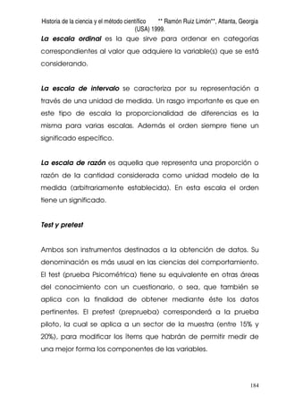Historia de la ciencia y el método científico ** Ramón Ruiz Limón**, Atlanta, Georgia
(USA) 1999.
184
La escala ordinal es la que sirve para ordenar en categorías
correspondientes al valor que adquiere la variable(s) que se está
considerando.
La escala de intervalo se caracteriza por su representación a
través de una unidad de medida. Un rasgo importante es que en
este tipo de escala la proporcionalidad de diferencias es la
misma para varias escalas. Además el orden siempre tiene un
significado específico.
La escala de razón es aquella que representa una proporción o
razón de la cantidad considerada como unidad modelo de la
medida (arbitrariamente establecida). En esta escala el orden
tiene un significado.
Test y pretest
Ambos son instrumentos destinados a la obtención de datos. Su
denominación es más usual en las ciencias del comportamiento.
El test (prueba Psicométrica) tiene su equivalente en otras áreas
del conocimiento con un cuestionario, o sea, que también se
aplica con la finalidad de obtener mediante éste los datos
pertinentes. El pretest (preprueba) corresponderá a la prueba
piloto, la cual se aplica a un sector de la muestra (entre 15% y
20%), para modificar los ítems que habrán de permitir medir de
una mejor forma los componentes de las variables.
 