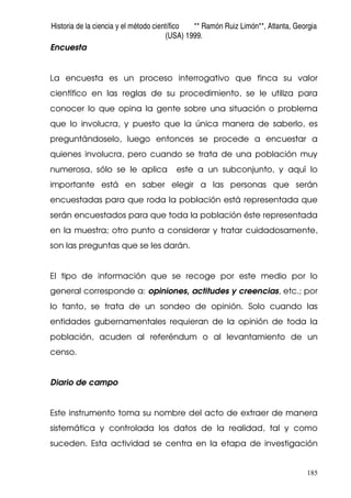 Historia de la ciencia y el método científico ** Ramón Ruiz Limón**, Atlanta, Georgia
(USA) 1999.
185
Encuesta
La encuesta es un proceso interrogativo que finca su valor
científico en las reglas de su procedimiento, se le utiliza para
conocer lo que opina la gente sobre una situación o problema
que lo involucra, y puesto que la única manera de saberlo, es
preguntándoselo, luego entonces se procede a encuestar a
quienes involucra, pero cuando se trata de una población muy
numerosa, sólo se le aplica este a un subconjunto, y aquí lo
importante está en saber elegir a las personas que serán
encuestadas para que roda la población está representada que
serán encuestados para que toda la población éste representada
en la muestra; otro punto a considerar y tratar cuidadosamente,
son las preguntas que se les darán.
El tipo de información que se recoge por este medio por lo
general corresponde a: opiniones, actitudes y creencias, etc.; por
lo tanto, se trata de un sondeo de opinión. Solo cuando las
entidades gubernamentales requieran de la opinión de toda la
población, acuden al referéndum o al levantamiento de un
censo.
Diario de campo
Este instrumento toma su nombre del acto de extraer de manera
sistemática y controlada los datos de la realidad, tal y como
suceden. Esta actividad se centra en la etapa de investigación
 