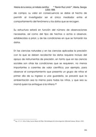 Historia de la ciencia y el método científico ** Ramón Ruiz Limón**, Atlanta, Georgia
(USA) 1999.
186
de campo; su valor en consecuencia se debe al hecho de
permitir al investigador ser el único mediador entre el
comportamiento del fenómeno y los datos que se recogen.
Su estructura estará en función del número de observaciones
necesarias, así como del tipo de hechos o actos a observar,
establecidos a priori, y de las condiciones en que se tomarán los
datos.
En las ciencias naturales y en las ciencias aplicadas la precisión
con la que se deben recolectar los datos requiere incluso del
apoyo de instrumentos de precisión, en tanto que en las ciencia
sociales son otras las condiciones que se requieren, no menos
importantes o carentes de valor científico; por ejemplo, para
observar el comportamiento que presenta un grupo de niños el
primer día de su ingreso a una guardería, se preverá que la
ambientación sea la misma para todos los niños, y que sea su
mamá quien los entregue a la niñera.48
48
Pág. 127-131. Ortiz Frida, García Maria del Pilar. Metodología de la Investigación. Editorial Limusa. México 2005.
 