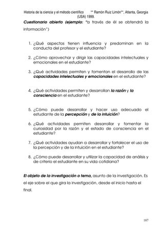 Historia de la ciencia y el método científico ** Ramón Ruiz Limón**, Atlanta, Georgia
(USA) 1999.
187
Cuestionario abierto (ejemplo: “a través de él se obtendrá la
información”)
1. ¿Qué aspectos tienen influencia y predominan en la
conducta del profesor y el estudiante?
2. ¿Cómo aprovechar y dirigir las capacidades intelectuales y
emocionales en el estudiante?
3. ¿Qué actividades permiten y fomentan el desarrollo de las
capacidades intelectuales y emocionales en el estudiante?
4. ¿Qué actividades permiten y desarrollan la razón y la
consciencia en el estudiante?
5. ¿Cómo puede desarrollar y hacer uso adecuado el
estudiante de la percepción y de la intuición?
6. ¿Qué actividades permiten desarrollar y fomentar la
curiosidad por la razón y el estado de consciencia en el
estudiante?
7. ¿Qué actividades ayudan a desarrollar y fortalecer el uso de
la percepción y de la intuición en el estudiante?
8. ¿Cómo puede desarrollar y utilizar la capacidad de análisis y
de criterio el estudiante en su vida cotidiana?
El objeto de la investigación o tema, asunto de la investigación. Es
el eje sobre el que gira la investigación, desde el inicio hasta el
final.
 
