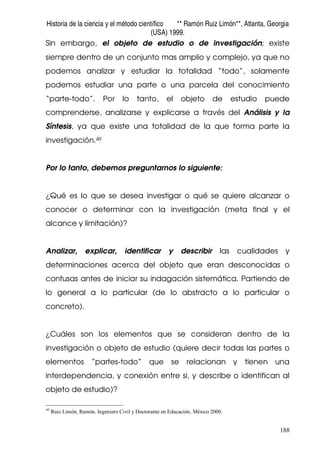Historia de la ciencia y el método científico ** Ramón Ruiz Limón**, Atlanta, Georgia
(USA) 1999.
188
Sin embargo, el objeto de estudio o de investigación; existe
siempre dentro de un conjunto mas amplio y complejo, ya que no
podemos analizar y estudiar la totalidad “todo”, solamente
podemos estudiar una parte o una parcela del conocimiento
“parte-todo”. Por lo tanto, el objeto de estudio puede
comprenderse, analizarse y explicarse a través del Análisis y la
Síntesis, ya que existe una totalidad de la que forma parte la
investigación.49
Por lo tanto, debemos preguntarnos lo siguiente:
¿Qué es lo que se desea investigar o qué se quiere alcanzar o
conocer o determinar con la investigación (meta final y el
alcance y limitación)?
Analizar, explicar, identificar y describir las cualidades y
determinaciones acerca del objeto que eran desconocidas o
confusas antes de iniciar su indagación sistemática. Partiendo de
lo general a lo particular (de lo abstracto a lo particular o
concreto).
¿Cuáles son los elementos que se consideran dentro de la
investigación o objeto de estudio (quiere decir todas las partes o
elementos “partes-todo” que se relacionan y tienen una
interdependencia, y conexión entre si, y describe o identifican al
objeto de estudio)?
49
Ruiz Limón, Ramón. Ingeniero Civil y Doctorante en Educación, México 2000.
 