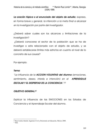 Historia de la ciencia y el método científico ** Ramón Ruiz Limón**, Atlanta, Georgia
(USA) 1999.
189
La oración tópica o el enunciado del objeto de estudio; expresa,
en forma breve y general, la intención o la meta final a alcanzar
en la investigación por parte del investigador.
¿Deberá saber cuales son los alcances y limitaciones de la
investigación?
¿Deberá conocerse el sector de la población que se ha de
investigar o esta relacionada con el objeto de estudio, y se
deberá establecerse límites más estrictos en cuanto al nivel de lo
concreto de sus causas?
Por ejemplo:
Tema:
“La influencia de la ACCION-VOLUNTAD del Alumno (emociones,
sentimiento, deseo, interés e intención) en el APRENDIZAJE
ESCOLAR Y EL DESPERTAD DE LA CONCIENCIA”.50
OBJETIVO GENERAL:51
Explicar la influencia de las EMOCIONES en los Estados de
Conciencia y el Aprendizaje Escolar del alumno.
50
Ruiz Limón, Ramón. Ingeniero Civil y Doctorante en Educación, México 2000.
51
Ibíd.
 