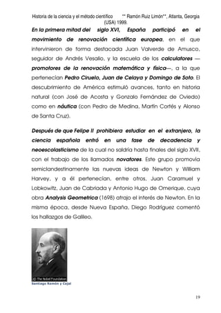 Historia de la ciencia y el método científico ** Ramón Ruiz Limón**, Atlanta, Georgia
(USA) 1999.
19
En la primera mitad del siglo XVI, España participó en el
movimiento de renovación científica europea, en el que
intervinieron de forma destacada Juan Valverde de Amusco,
seguidor de Andrés Vesalio, y la escuela de los calculatores —
promotores de la renovación matemática y física—, a la que
pertenecían Pedro Ciruelo, Juan de Celaya y Domingo de Soto. El
descubrimiento de América estimuló avances, tanto en historia
natural (con José de Acosta y Gonzalo Fernández de Oviedo)
como en náutica (con Pedro de Medina, Martín Cortés y Alonso
de Santa Cruz).
Después de que Felipe II prohibiera estudiar en el extranjero, la
ciencia española entró en una fase de decadencia y
neoescolasticismo de la cual no saldría hasta finales del siglo XVII,
con el trabajo de los llamados novatores. Este grupo promovía
semiclandestinamente las nuevas ideas de Newton y William
Harvey, y a él pertenecían, entre otros, Juan Caramuel y
Lobkowitz, Juan de Cabriada y Antonio Hugo de Omerique, cuya
obra Analysis Geometrica (1698) atrajo el interés de Newton. En la
misma época, desde Nueva España, Diego Rodríguez comentó
los hallazgos de Galileo.
Santiago Ramón y Cajal
 
