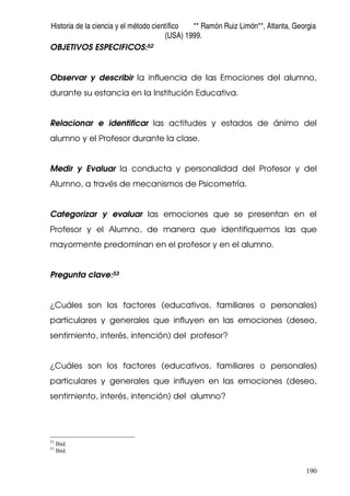 Historia de la ciencia y el método científico ** Ramón Ruiz Limón**, Atlanta, Georgia
(USA) 1999.
190
OBJETIVOS ESPECIFICOS:52
Observar y describir la influencia de las Emociones del alumno,
durante su estancia en la Institución Educativa.
Relacionar e identificar las actitudes y estados de ánimo del
alumno y el Profesor durante la clase.
Medir y Evaluar la conducta y personalidad del Profesor y del
Alumno, a través de mecanismos de Psicometría.
Categorizar y evaluar las emociones que se presentan en el
Profesor y el Alumno, de manera que identifiquemos las que
mayormente predominan en el profesor y en el alumno.
Pregunta clave:53
¿Cuáles son los factores (educativos, familiares o personales)
particulares y generales que influyen en las emociones (deseo,
sentimiento, interés, intención) del profesor?
¿Cuáles son los factores (educativos, familiares o personales)
particulares y generales que influyen en las emociones (deseo,
sentimiento, interés, intención) del alumno?
52
Ibíd.
53
Ibíd.
 