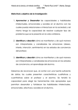 Historia de la ciencia y el método científico ** Ramón Ruiz Limón**, Atlanta, Georgia
(USA) 1999.
191
Meta final u objetivo de la Investigación:
1. Aprovechar y Desarrollar las capacidades y habilidades
intelectuales, emocionales y sociales en el alumno con las
cuales pueda relacionarse e interactuar en la sociedad y así
mismo tenga la capacidad de resolver cualquier tipo de
problema que se le presente en la vida cotidiana.
2. Identificar y describir cómo se manifiestan y de qué manera
son interpretadas y canalizadas las emociones (deseo,
interés, intención, sentimiento) en los estados de conciencia
del profesor.
3. Identificar y describir cómo se manifiestan y de qué manera
son interpretadas y canalizadas las emociones en los estados
de conciencia y el aprendizaje del alumno.
Debemos de reconocer que, al contar con una fuente suficiente
de datos; los cuales presenten características cualitativas y
cuantitativas sobre el profesor y el alumno. Se tendrá la
capacidad para elegir las herramientas más apropiadas que
permitan desarrollar y fortalecer las habilidades intelectuales,
emocionales, afectivas y sociales en el alumno.
 