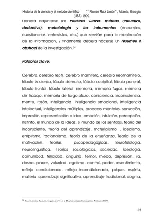 Historia de la ciencia y el método científico ** Ramón Ruiz Limón**, Atlanta, Georgia
(USA) 1999.
192
Deberá adjuntarse las Palabras Claves, método (inductivo,
deductivo), metodología y los instrumentos (encuestas,
cuestionarios, entrevistas, etc.) que servirán para la recolección
de la información, y finalmente deberá hacerse un resumen o
abstract de la investigación.54
Palabras clave:
Cerebro, cerebro reptil, cerebro mamífero, cerebro neomamífero,
lóbulo izquierdo, lóbulo derecho, lóbulo occipital, lóbulo parietal,
lóbulo frontal, lóbulo lateral, memoria, memoria fugaz, memoria
de trabajo, memoria de largo plazo, consciencia, inconsciencia,
mente, razón, inteligencia, inteligencia emocional, inteligencia
intelectual, inteligencias múltiples, procesos mentales, sensación,
impresión, representación o idea, emoción, intuición, percepción,
instinto, el mundo de la Ideas, el mundo de los sentidos, teoría del
inconsciente, teoría del aprendizaje, materialismo, , idealismo,
empirismo, racionalismo, teoría de la enseñanza, Teoría de la
motivación, Teorías psicopedagógicas, neurofisiología,
neurolinguìstica, Teorías sociológicas, sociedad, ideología,
comunidad, felicidad, angustia, temor, miedo, depresión, ira,
deseo, placer, voluntad, egoísmo, control, poder, resentimiento,
reflejo condicionado, reflejo incondicionado, psique, espíritu,
materia, aprendizaje significativo, aprendizaje tradicional, dogma,
54
Ruiz Limón, Ramón. Ingeniero Civil y Doctorante en Educación. México 2000.
 
