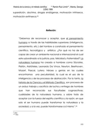 Historia de la ciencia y el método científico ** Ramón Ruiz Limón**, Atlanta, Georgia
(USA) 1999.
193
superstición, doctrina, drogas endógenas, motivación intrínseca,
motivación extrínseca.55
Reflexión:
“Debemos de reconocer y aceptar, que el pensamiento
humano a través de las habilidades superiores (inteligencia,
pensamiento, etc.) del hombre a construido el pensamiento
científico, tecnológico y artístico: ¿Por qué no ha de ser
capaz de crear un ambiente nacional e internacional el cual
este subordinado a la justicia, paz, felicidad y fraternidad? La
naturaleza humana ha creado a hombres como Sócrates,
Platón, Aristóteles, Leonardo Da Vince, Newton, Beethoven,
Mozart, Pascal, Lutero; héroes y genios en los cuales
encontramos una peculiaridad, la cual es el uso de la
inteligencia y de los procesos de abstracción. Por lo tanto, la
historia de la Ciencia y el Método Científico son procesos de
un arduo trabajo y sacrificio de lucha y entrega de hombres
que han reconocido sus facultades cognoscitivas;
cualidades de la naturaleza humana, y sobre todo de
aceptar con la fuerza del espíritu científico y la razón, en que
solo el ser humano puede transformar la naturaleza y la
sociedad; y a la vez, puede transformarse a sí mismo”.56
55
Ibíd.
5656
Ibíd.
 