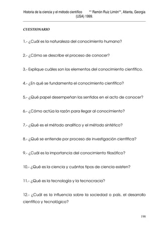 Historia de la ciencia y el método científico ** Ramón Ruiz Limón**, Atlanta, Georgia
(USA) 1999.
198
CUESTIONARIO
1.- ¿Cuál es la naturaleza del conocimiento humano?
2.- ¿Cómo se describe el proceso de conocer?
3.- Explique cuáles son los elementos del conocimiento científico.
4.- ¿En qué se fundamenta el conocimiento científico?
5.- ¿Qué papel desempeñan los sentidos en el acto de conocer?
6.- ¿Cómo actúa la razón para llegar al conocimiento?
7.- ¿Qué es el método analítico y el método sintético?
8.- ¿Qué se entiende por proceso de investigación científica?
9.- ¿Cuál es la importancia del conocimiento filosófico?
10.- ¿Qué es la ciencia y cuántos tipos de ciencia existen?
11.- ¿Qué es la tecnología y la tecnocracia?
12.- ¿Cuál es la influencia sobre la sociedad o país, el desarrollo
científico y tecnológico?
 