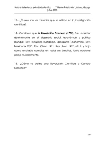 Historia de la ciencia y el método científico ** Ramón Ruiz Limón**, Atlanta, Georgia
(USA) 1999.
199
13.- ¿Cuáles son los métodos que se utilizan en la investigación
científica?
14.- Considera que la Revolución Francesa (1789), fue un factor
determinante en el desarrollo social, económico y político
mundial (Rev. Industrial, Ilustración, Liberalismo Económico, Rev.
Mexicana 1910, Rev. China 1911, Rev. Rusa 1917, etc.), y trajo
como resultado cambios en todos sus ámbitos, tanto nacional
como mundialmente.
15.- ¿Cómo se define una Revolución Científica o Cambio
Científico?
 