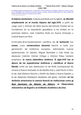 Historia de la ciencia y el método científico ** Ramón Ruiz Limón**, Atlanta, Georgia
(USA) 1999.
20
El histólogo español Santiago Ramón y Cajal obtuvo el Premio Nóbel de Fisiología y Medicina en 1906. Pionero
en la investigación de la estructura fina del sistema nervioso, Cajal fue galardonado por haber aislado las
células nerviosas próximas a la superficie del cerebro.
© The Nobel Foundation
El sistema newtoniano, todavía prohibido por la Iglesia, se difundió
ampliamente en el mundo hispano del siglo XVIII, a partir de
Jorge Juan y Antonio de Ulloa (socios del francés Charles de La
Condamine en su expedición geodésica a los Andes) en la
península Ibérica, José Celestino Mutis en Nueva Granada y
Cosme Bueno en Perú.
El otro pilar de la modernización científica de la Ilustración fue
Linneo, cuya nomenclatura binomial fascinó a toda una
generación de botánicos europeos, estimulando nuevas
exploraciones. En España, Miguel Barnades y más tarde sus
discípulos Casimiro Gómez Ortega y Antonio Palau Verdera
enseñaron la nueva sistemática botánica. El siglo XVIII fue la
época de las expediciones botánicas y científicas al Nuevo
Mundo, entre las que destacaron la de Mutis (corresponsal de
Linneo) a Nueva Granada, la de Hipólito Ruiz y José Pavón a Perú,
la de José Mariano Mociño y Martín de Sessé a Nueva España, y
la de Alejandro Malaspina alrededor del globo. También en los
territorios americanos la ciencia floreció en instituciones como el
Real Seminario de Minería de México, el Observatorio
Astronómico de Bogotá o el Anfiteatro Anatómico de Lima.
 