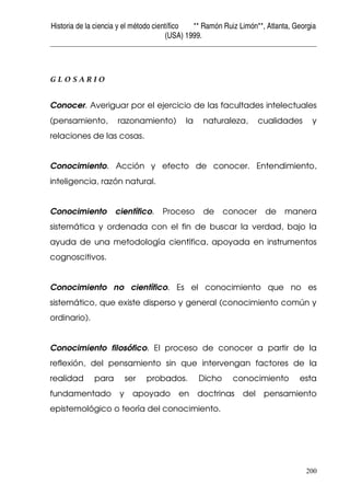 Historia de la ciencia y el método científico ** Ramón Ruiz Limón**, Atlanta, Georgia
(USA) 1999.
200
G L O S A R I O
Conocer. Averiguar por el ejercicio de las facultades intelectuales
(pensamiento, razonamiento) la naturaleza, cualidades y
relaciones de las cosas.
Conocimiento. Acción y efecto de conocer. Entendimiento,
inteligencia, razón natural.
Conocimiento científico. Proceso de conocer de manera
sistemática y ordenada con el fin de buscar la verdad, bajo la
ayuda de una metodología científica, apoyada en instrumentos
cognoscitivos.
Conocimiento no científico. Es el conocimiento que no es
sistemático, que existe disperso y general (conocimiento común y
ordinario).
Conocimiento filosófico. El proceso de conocer a partir de la
reflexión, del pensamiento sin que intervengan factores de la
realidad para ser probados. Dicho conocimiento esta
fundamentado y apoyado en doctrinas del pensamiento
epistemológico o teoría del conocimiento.
 