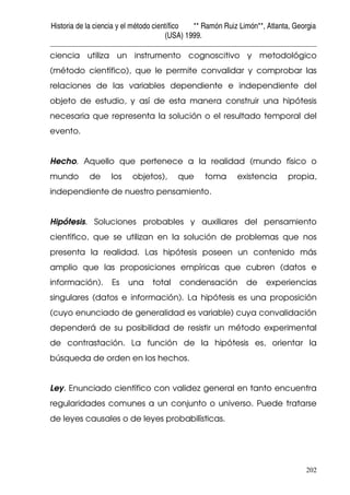 Historia de la ciencia y el método científico ** Ramón Ruiz Limón**, Atlanta, Georgia
(USA) 1999.
202
ciencia utiliza un instrumento cognoscitivo y metodológico
(método científico), que le permite convalidar y comprobar las
relaciones de las variables dependiente e independiente del
objeto de estudio, y así de esta manera construir una hipótesis
necesaria que representa la solución o el resultado temporal del
evento.
Hecho. Aquello que pertenece a la realidad (mundo físico o
mundo de los objetos), que toma existencia propia,
independiente de nuestro pensamiento.
Hipótesis. Soluciones probables y auxiliares del pensamiento
científico, que se utilizan en la solución de problemas que nos
presenta la realidad. Las hipótesis poseen un contenido más
amplio que las proposiciones empíricas que cubren (datos e
información). Es una total condensación de experiencias
singulares (datos e información). La hipótesis es una proposición
(cuyo enunciado de generalidad es variable) cuya convalidación
dependerá de su posibilidad de resistir un método experimental
de contrastación. La función de la hipótesis es, orientar la
búsqueda de orden en los hechos.
Ley. Enunciado científico con validez general en tanto encuentra
regularidades comunes a un conjunto o universo. Puede tratarse
de leyes causales o de leyes probabilísticas.
 