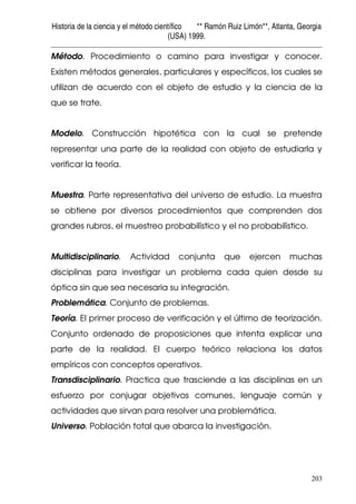 Historia de la ciencia y el método científico ** Ramón Ruiz Limón**, Atlanta, Georgia
(USA) 1999.
203
Método. Procedimiento o camino para investigar y conocer.
Existen métodos generales, particulares y específicos, los cuales se
utilizan de acuerdo con el objeto de estudio y la ciencia de la
que se trate.
Modelo. Construcción hipotética con la cual se pretende
representar una parte de la realidad con objeto de estudiarla y
verificar la teoría.
Muestra. Parte representativa del universo de estudio. La muestra
se obtiene por diversos procedimientos que comprenden dos
grandes rubros, el muestreo probabilístico y el no probabilístico.
Multidisciplinario. Actividad conjunta que ejercen muchas
disciplinas para investigar un problema cada quien desde su
óptica sin que sea necesaria su integración.
Problemática. Conjunto de problemas.
Teoría. El primer proceso de verificación y el último de teorización.
Conjunto ordenado de proposiciones que intenta explicar una
parte de la realidad. El cuerpo teórico relaciona los datos
empíricos con conceptos operativos.
Transdisciplinario. Practica que trasciende a las disciplinas en un
esfuerzo por conjugar objetivos comunes, lenguaje común y
actividades que sirvan para resolver una problemática.
Universo. Población total que abarca la investigación.
 
