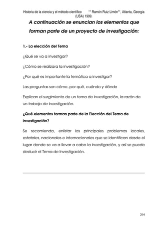 Historia de la ciencia y el método científico ** Ramón Ruiz Limón**, Atlanta, Georgia
(USA) 1999.
204
A continuación se enuncian los elementos que
forman parte de un proyecto de investigación:
1.- La elección del Tema
¿Qué se va a investigar?
¿Cómo se realizara la investigación?
¿Por qué es importante la temática a investigar?
Las preguntas son cómo, por qué, cuándo y dónde
Explican el surgimiento de un tema de investigación, la razón de
un trabajo de investigación.
¿Qué elementos forman parte de la Elección del Tema de
investigación?
Se recomienda, enlistar los principales problemas locales,
estatales, nacionales e internacionales que se identifican desde el
lugar donde se va a llevar a cabo la investigación, y así se puede
deducir el Tema de Investigación.
 