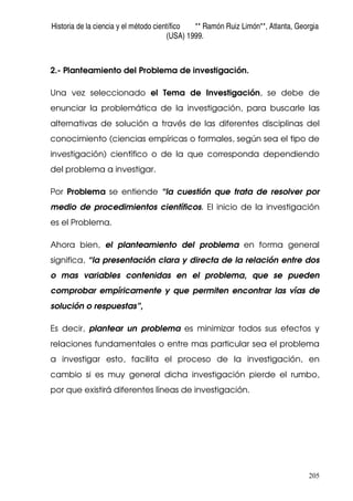 Historia de la ciencia y el método científico ** Ramón Ruiz Limón**, Atlanta, Georgia
(USA) 1999.
205
2.- Planteamiento del Problema de investigación.
Una vez seleccionado el Tema de Investigación, se debe de
enunciar la problemática de la investigación, para buscarle las
alternativas de solución a través de las diferentes disciplinas del
conocimiento (ciencias empíricas o formales, según sea el tipo de
investigación) científico o de la que corresponda dependiendo
del problema a investigar.
Por Problema se entiende “la cuestión que trata de resolver por
medio de procedimientos científicos. El inicio de la investigación
es el Problema.
Ahora bien, el planteamiento del problema en forma general
significa, “la presentación clara y directa de la relación entre dos
o mas variables contenidas en el problema, que se pueden
comprobar empíricamente y que permiten encontrar las vías de
solución o respuestas”,
Es decir, plantear un problema es minimizar todos sus efectos y
relaciones fundamentales o entre mas particular sea el problema
a investigar esto, facilita el proceso de la investigación, en
cambio si es muy general dicha investigación pierde el rumbo,
por que existirá diferentes líneas de investigación.
 