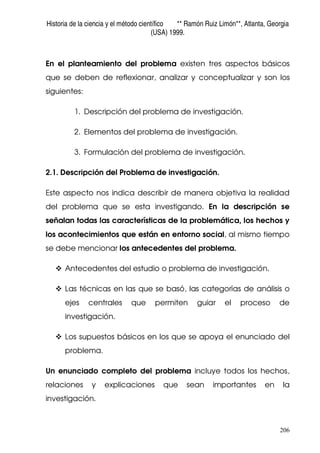 Historia de la ciencia y el método científico ** Ramón Ruiz Limón**, Atlanta, Georgia
(USA) 1999.
206
En el planteamiento del problema existen tres aspectos básicos
que se deben de reflexionar, analizar y conceptualizar y son los
siguientes:
1. Descripción del problema de investigación.
2. Elementos del problema de investigación.
3. Formulación del problema de investigación.
2.1. Descripción del Problema de investigación.
Este aspecto nos indica describir de manera objetiva la realidad
del problema que se esta investigando. En la descripción se
señalan todas las características de la problemática, los hechos y
los acontecimientos que están en entorno social, al mismo tiempo
se debe mencionar los antecedentes del problema.
Antecedentes del estudio o problema de investigación.
Las técnicas en las que se basó, las categorías de análisis o
ejes centrales que permiten guiar el proceso de
investigación.
Los supuestos básicos en los que se apoya el enunciado del
problema.
Un enunciado completo del problema incluye todos los hechos,
relaciones y explicaciones que sean importantes en la
investigación.
 