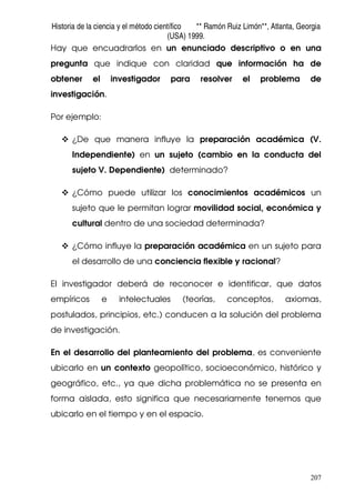Historia de la ciencia y el método científico ** Ramón Ruiz Limón**, Atlanta, Georgia
(USA) 1999.
207
Hay que encuadrarlos en un enunciado descriptivo o en una
pregunta que indique con claridad que información ha de
obtener el investigador para resolver el problema de
investigación.
Por ejemplo:
¿De que manera influye la preparación académica (V.
Independiente) en un sujeto (cambio en la conducta del
sujeto V. Dependiente) determinado?
¿Cómo puede utilizar los conocimientos académicos un
sujeto que le permitan lograr movilidad social, económica y
cultural dentro de una sociedad determinada?
¿Cómo influye la preparación académica en un sujeto para
el desarrollo de una conciencia flexible y racional?
El investigador deberá de reconocer e identificar, que datos
empíricos e intelectuales (teorías, conceptos, axiomas,
postulados, principios, etc.) conducen a la solución del problema
de investigación.
En el desarrollo del planteamiento del problema, es conveniente
ubicarlo en un contexto geopolítico, socioeconómico, histórico y
geográfico, etc., ya que dicha problemática no se presenta en
forma aislada, esto significa que necesariamente tenemos que
ubicarlo en el tiempo y en el espacio.
 
