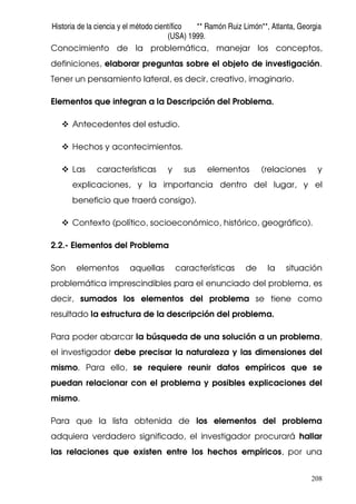 Historia de la ciencia y el método científico ** Ramón Ruiz Limón**, Atlanta, Georgia
(USA) 1999.
208
Conocimiento de la problemática, manejar los conceptos,
definiciones, elaborar preguntas sobre el objeto de investigación.
Tener un pensamiento lateral, es decir, creativo, imaginario.
Elementos que integran a la Descripción del Problema.
Antecedentes del estudio.
Hechos y acontecimientos.
Las características y sus elementos (relaciones y
explicaciones, y la importancia dentro del lugar, y el
beneficio que traerá consigo).
Contexto (político, socioeconómico, histórico, geográfico).
2.2.- Elementos del Problema
Son elementos aquellas características de la situación
problemática imprescindibles para el enunciado del problema, es
decir, sumados los elementos del problema se tiene como
resultado la estructura de la descripción del problema.
Para poder abarcar la búsqueda de una solución a un problema,
el investigador debe precisar la naturaleza y las dimensiones del
mismo. Para ello, se requiere reunir datos empíricos que se
puedan relacionar con el problema y posibles explicaciones del
mismo.
Para que la lista obtenida de los elementos del problema
adquiera verdadero significado, el investigador procurará hallar
las relaciones que existen entre los hechos empíricos, por una
 