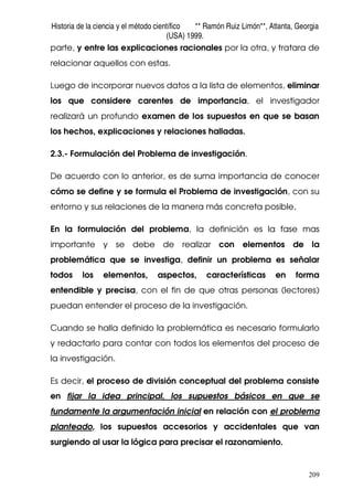 Historia de la ciencia y el método científico ** Ramón Ruiz Limón**, Atlanta, Georgia
(USA) 1999.
209
parte, y entre las explicaciones racionales por la otra, y tratara de
relacionar aquellos con estas.
Luego de incorporar nuevos datos a la lista de elementos, eliminar
los que considere carentes de importancia, el investigador
realizará un profundo examen de los supuestos en que se basan
los hechos, explicaciones y relaciones halladas.
2.3.- Formulación del Problema de investigación.
De acuerdo con lo anterior, es de suma importancia de conocer
cómo se define y se formula el Problema de investigación, con su
entorno y sus relaciones de la manera más concreta posible,
En la formulación del problema, la definición es la fase mas
importante y se debe de realizar con elementos de la
problemática que se investiga, definir un problema es señalar
todos los elementos, aspectos, características en forma
entendible y precisa, con el fin de que otras personas (lectores)
puedan entender el proceso de la investigación.
Cuando se halla definido la problemática es necesario formularlo
y redactarlo para contar con todos los elementos del proceso de
la investigación.
Es decir, el proceso de división conceptual del problema consiste
en fijar la idea principal, los supuestos básicos en que se
fundamente la argumentación inicial en relación con el problema
planteado, los supuestos accesorios y accidentales que van
surgiendo al usar la lógica para precisar el razonamiento.
 