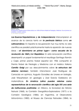 Historia de la ciencia y el método científico ** Ramón Ruiz Limón**, Atlanta, Georgia
(USA) 1999.
21
Severo Ochoa
El bioquímico español Severo Ochoa obtuvo en 1959 el Premio Nobel de Fisiología y Medicina. Fue el primero en
sintetizar un ácido nucleico.
© The Nobel Foundation
Las Guerras Napoleónicas y de Independencia interrumpieron el
avance de la ciencia tanto en la península Ibérica como en
Latinoamérica. En España la recuperación fue muy lenta; la vida
científica se paralizó prácticamente hasta la aparición de nuevas
ideas —el darwinismo en primer lugar— como secuela de la
revolución de 1868 y la I República. En esta renovación científica
desempeñó un papel fundamental el neurólogo Santiago Ramón
y Cajal, primer premio Nobel español (en 1906 compartió el
Premio Nobel de Fisiología y Medicina con el médico italiano
Camillo Golgi por sus descubrimientos sobre la estructura del
sistema nervioso); también intervinieron José Rodríguez de
Carracido en química, Augusto González de Linares en biología,
José Macpherson en geología y Zoel García Galdeano en
matemáticas. En América Latina pueden referirse como
representativas de la renovación científica del siglo XIX una serie
de instituciones positivistas: en México, la Sociedad de Historia
Natural (1868), la Comisión Geográfico-Exploradora (1877) o la
Comisión Geológica (1886); en Argentina, el Observatorio
Astronómico (1882), el Museo de Ciencias Naturales (1884), la
 