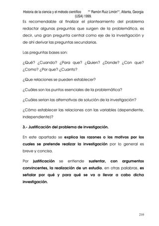 Historia de la ciencia y el método científico ** Ramón Ruiz Limón**, Atlanta, Georgia
(USA) 1999.
210
Es recomendable al finalizar el planteamiento del problema
redactar algunas preguntas que surgen de la problemática, es
decir, una gran pregunta central como eje de la investigación y
de ahí derivar las preguntas secundarias.
Las preguntas bases son:
¿Qué? ¿Cuando? ¿Para que? ¿Quien? ¿Donde? ¿Con que?
¿Como? ¿Por que? ¿Cuanto?
¿Que relaciones se pueden establecer?
¿Cuáles son los puntos esenciales de la problemática?
¿Cuáles serian las alternativas de solución de la investigación?
¿Cómo establecer las relaciones con las variables (dependiente,
independiente)?
3.- Justificación del problema de investigación.
En este apartado se explica las razones o los motivos por los
cuales se pretende realizar la investigación por lo general es
breve y concisa.
Por justificación se entiende sustentar, con argumentos
convincentes, la realización de un estudio, en otras palabras, es
señalar por qué y para qué se va a llevar a cabo dicha
investigación.
 