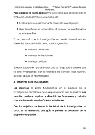 Historia de la ciencia y el método científico ** Ramón Ruiz Limón**, Atlanta, Georgia
(USA) 1999.
211
Para elaborar la justificación primero se tiene que conocer bien el
problema, posteriormente se requiere de:
Explicar por qué es importante realizar la investigación.
Que beneficios se obtendrían al resolver la problemática
que se plantea.
En el desarrollo de la investigación se puede dimensionar en
diferentes tipos de interés como son los siguientes:
Intereses personales.
Intereses institucionales.
Intereses políticos.
Es decir, explicar el tipo de interés que se tenga sobre el tema que
sé esta investigando, con la finalidad de conocer esas razones,
que por la cual se ha interesado.
4.- Objetivos de la Investigación.
Los objetivos es parte fundamental en el proceso de la
investigación científica o de cualquier estudio que se realizar, nos
permite, predecir, explicar y describir los fenómenos y adquirir
conocimientos de esos fenómenos estudiados.
Con los objetivos se busca la finalidad de la investigación, es
decir, es la referencia, que guía o permite el desarrollo de la
propia investigación.
 