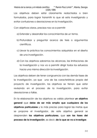 Historia de la ciencia y el método científico ** Ramón Ruiz Limón**, Atlanta, Georgia
(USA) 1999.
212
Los objetivos deben estar claramente redactados o bien
formulados, para lograr transmitir lo que sé esta investigando y
evitar confusiones o desviaciones en la investigación.
Con objetivos claros, precisos nos va a permitir
a) Extender y desarrollar los conocimientos de un tema.
b) Profundizar y preguntar acerca de tesis o argumentos
científicos.
c) Llevar la práctica los conocimientos adquiridos en el diseño
de una investigación.
d) Con los objetivos sabremos los alcances, las limitaciones de
la investigación y nos va a permitir dirigir todos los esfuerzos
hacia una misma dirección la investigación.
Los objetivos deben de tener congruencia con las demás fases de
la investigación, ya que una de las características propia del
proyecto de investigación, los objetivos se tienen que estar
revisando en el proceso de la investigación, para evitar
desviaciones o fallas.
En la elaboración de los objetivos es valido plantear un objetivo
general que debe de ser más amplio que cualquiera de los
objetivos particulares y lo más preciso para lograr las metas que
se propone el investigador, de este objetivo general se
desprenden los objetivos particulares, que son las fases del
proceso de la investigación, es decir, de lo que se va a investigar.
 