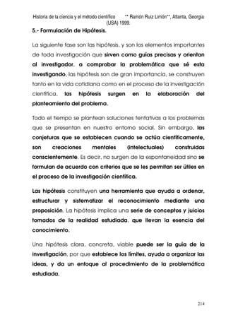Historia de la ciencia y el método científico ** Ramón Ruiz Limón**, Atlanta, Georgia
(USA) 1999.
214
5.- Formulación de Hipótesis.
La siguiente fase son las hipótesis, y son los elementos importantes
de toda investigación que sirven como guías precisas y orientan
al investigador, a comprobar la problemática que sé esta
investigando, las hipótesis son de gran importancia, se construyen
tanto en la vida cotidiana como en el proceso de la investigación
científica, las hipótesis surgen en la elaboración del
planteamiento del problema.
Todo el tiempo se plantean soluciones tentativas a los problemas
que se presentan en nuestro entorno social. Sin embargo, las
conjeturas que se establecen cuando se actúa científicamente,
son creaciones mentales (intelectuales) construidas
conscientemente. Es decir, no surgen de la espontaneidad sino se
formulan de acuerdo con criterios que se les permitan ser útiles en
el proceso de la investigación científica.
Las hipótesis constituyen una herramienta que ayuda a ordenar,
estructurar y sistematizar el reconocimiento mediante una
proposición. La hipótesis implica una serie de conceptos y juicios
tomados de la realidad estudiada, que llevan la esencia del
conocimiento.
Una hipótesis clara, concreta, viable puede ser la guía de la
investigación, por que establece los límites, ayuda a organizar las
ideas, y da un enfoque al procedimiento de la problemática
estudiada.
 