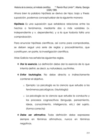 Historia de la ciencia y el método científico ** Ramón Ruiz Limón**, Atlanta, Georgia
(USA) 1999.
215
Ahora bien la palabra hipótesis se deriva de hipo: bajo y thesis:
suposición, podemos conceptualizar de la siguiente manera:
Hipótesis Es una suposición que establece relaciones entre los
hechos o fenómenos, mediante dos o más variables (v.
independiente y v. dependiente), y a la que todavía falta una
comprobación.
Para enunciar hipótesis científicas, así como para comprobarlas,
se deben seguir una serie de reglas y procedimientos, que
constituyen, en parte, la investigación científica.
Arias Galicia nos señala las siguientes reglas.
Dar la esencia. La definición debe dar la esencia de lo que
intenta definir, es decir, su naturaleza, sus límites.
Evitar tautologías. No debe directa o indirectamente
contener el objetivo.
o Ejemplo: La psicología es la ciencia que estudia a los
fenómenos psicológicos. (tautología)
o La psicología es la ciencia que estudia la conducta y
los procesos cognoscitivos (lenguaje, pensamiento,
ideas, conocimiento, inteligencia, etc.) del sujeto.
(forma correcta)
Debe ser afirmativa. Toda definición debe expresarse
siempre en términos afirmativos, nunca en términos
negativos.
 
