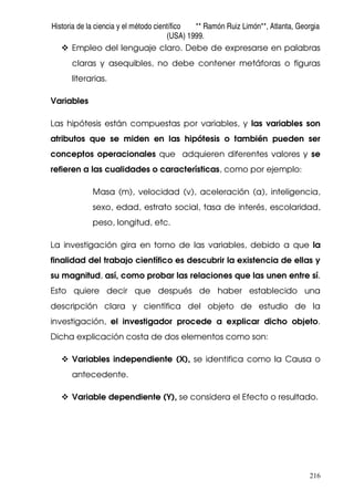 Historia de la ciencia y el método científico ** Ramón Ruiz Limón**, Atlanta, Georgia
(USA) 1999.
216
Empleo del lenguaje claro. Debe de expresarse en palabras
claras y asequibles, no debe contener metáforas o figuras
literarias.
Variables
Las hipótesis están compuestas por variables, y las variables son
atributos que se miden en las hipótesis o también pueden ser
conceptos operacionales que adquieren diferentes valores y se
refieren a las cualidades o características, como por ejemplo:
Masa (m), velocidad (v), aceleración (a), inteligencia,
sexo, edad, estrato social, tasa de interés, escolaridad,
peso, longitud, etc.
La investigación gira en torno de las variables, debido a que la
finalidad del trabajo científico es descubrir la existencia de ellas y
su magnitud, así, como probar las relaciones que las unen entre sí.
Esto quiere decir que después de haber establecido una
descripción clara y científica del objeto de estudio de la
investigación, el investigador procede a explicar dicho objeto.
Dicha explicación costa de dos elementos como son:
Variables independiente (X), se identifica como la Causa o
antecedente.
Variable dependiente (Y), se considera el Efecto o resultado.
 