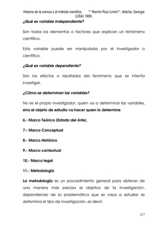 Historia de la ciencia y el método científico ** Ramón Ruiz Limón**, Atlanta, Georgia
(USA) 1999.
217
¿Qué es variable independiente?
Son todos los elementos o factores que explican un fenómeno
científico.
Esta variable puede ser manipulada por el investigador o
científico.
¿Qué es variable dependiente?
Son los efectos o resultados del fenómeno que se intenta
investigar.
¿Cómo se determinan las variables?
No es el propio investigador, quien va a determinar las variables,
sino el objeto de estudio va hacer quien lo determine.
6.- Marco Teórico (Estado del Arte).
7.- Marco Conceptual
8.- Marco Histórico
9.- Marco contextual
10.- Marco legal
11.- Metodología
La metodología es un procedimiento general para obtener de
una manera más precisa el objetivo de la investigación,
dependiendo de la problemática que se vaya a estudiar se
determina el tipo de investigación, es decir:
 
