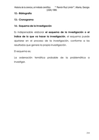 Historia de la ciencia y el método científico ** Ramón Ruiz Limón**, Atlanta, Georgia
(USA) 1999.
218
12.- Bibliografía
13.- Cronograma
14.- Esquema de la Investigación
Es indispensable elaborar el esquema de la investigación o el
índice de lo que va hacer la investigación, el esquema puede
ajustarse en el proceso de la investigación, conforme a los
resultados que genere la propia investigación.
El esquema es;
La ordenación temática probable de la problemática a
investigar.
 