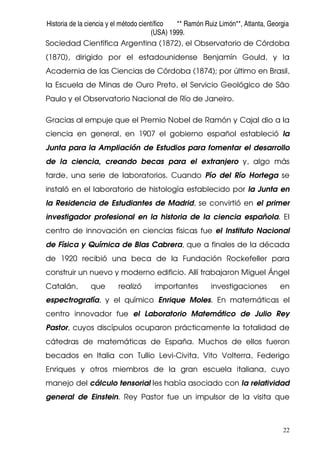 Historia de la ciencia y el método científico ** Ramón Ruiz Limón**, Atlanta, Georgia
(USA) 1999.
22
Sociedad Científica Argentina (1872), el Observatorio de Córdoba
(1870), dirigido por el estadounidense Benjamín Gould, y la
Academia de las Ciencias de Córdoba (1874); por último en Brasil,
la Escuela de Minas de Ouro Preto, el Servicio Geológico de São
Paulo y el Observatorio Nacional de Río de Janeiro.
Gracias al empuje que el Premio Nobel de Ramón y Cajal dio a la
ciencia en general, en 1907 el gobierno español estableció la
Junta para la Ampliación de Estudios para fomentar el desarrollo
de la ciencia, creando becas para el extranjero y, algo más
tarde, una serie de laboratorios. Cuando Pío del Río Hortega se
instaló en el laboratorio de histología establecido por la Junta en
la Residencia de Estudiantes de Madrid, se convirtió en el primer
investigador profesional en la historia de la ciencia española. El
centro de innovación en ciencias físicas fue el Instituto Nacional
de Física y Química de Blas Cabrera, que a finales de la década
de 1920 recibió una beca de la Fundación Rockefeller para
construir un nuevo y moderno edificio. Allí trabajaron Miguel Ángel
Catalán, que realizó importantes investigaciones en
espectrografía, y el químico Enrique Moles. En matemáticas el
centro innovador fue el Laboratorio Matemático de Julio Rey
Pastor, cuyos discípulos ocuparon prácticamente la totalidad de
cátedras de matemáticas de España. Muchos de ellos fueron
becados en Italia con Tullio Levi-Civita, Vito Volterra, Federigo
Enriques y otros miembros de la gran escuela italiana, cuyo
manejo del cálculo tensorial les había asociado con la relatividad
general de Einstein. Rey Pastor fue un impulsor de la visita que
 