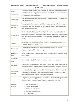 Historia de la ciencia y el método científico ** Ramón Ruiz Limón**, Atlanta, Georgia
(USA) 1999.
220
Metric
measurement
A system of measurement that scientists use. Length is measured in meters,
weight is measured in grams, volume is measured in liters, and temperature
is measured in degrees Celsius.
Observation
The use of the five senses (seeing, hearing, smelling, tasting, or touching) to
collect information.
Operational
definition
The way a scientist measures variables. The operational definition explains
specifically how each variable will be measured (hours, degrees, meters,
liters, grams, decibels, etc.)
Ordered pairs
Number data that shows a relationship between the manipulated and
responding variables. For example, if you gave a plant 10 ml of water each
day, and the plant grew a total of 15 cm, then the ordered pair would be
(10, 15).
Problem
Something that needs to be solved. Problems are usually questions that
scientists ask about science topics.
Procedures
A methodical, logical way of doing something. Procedures include
directions or plans, listed step by step.
Qualitative
data
Sensory (sight, touch, smell, hearing, taste) information that is used to draw
conclusions.
Quantitative
data
Numerical (number) information that is used to draw conclusions.
Raw data
The initial quantitative information that a scientist gets while conducting an
experiment. All raw data is written in a data table in the scientist's log book.
Responding
variable
A variable that changes as a result of the manipulation of another variable.
The responding variable is not changed intentionally, rather, it changes
because of what the scientist changed intentionally.
Scientific
Method
A logical way of solving problems. Scientists use this method to gather and
test information. There are seven steps to the scientific method:
1. Identify a problem
2. Create a hypothesis
3. Design an experiment
4. Conduct the experiment
5. Collect data
 