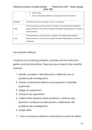 Historia de la ciencia y el método científico ** Ramón Ruiz Limón**, Atlanta, Georgia
(USA) 1999.
221
6. Graph data
7. Draw conclusions (obtener conclusiones a partir de datos)
Variable Something that can change or "vary" in a situation.
X axis
The horizontal line at the bottom of a graph. The manipulated variable is
always written on the x axis of a graph (Variable independiente, la causa o
antecedente)
Y axis
The vertical line on the left side of a graph. The responding variable is
always written on the y axis of a graph (Variable dependiente, el efecto o
resultado).
The Scientific Method
A logical way of solving problems. Scientists use this method to
gather and test information. There are seven steps to the scientific
method:
1. Identify a problem (identificación y definición de un
problema de investigación).
2. Create a hypothesis (diseñar una suposición o hipótesis
preliminar)
3. Design an experiment
4. Conduct the experiment
5. Collect data (obtener datos empíricos, y teóricos que
permitan contribuir a la descripción y explicación del
problema de investigación).
6. Graph data
7.- Draw conclusions (obtener conclusiones a partir de datos)
 