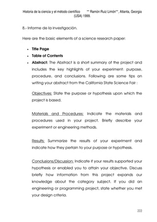 Historia de la ciencia y el método científico ** Ramón Ruiz Limón**, Atlanta, Georgia
(USA) 1999.
222
8.- Informe de la investigación.
Here are the basic elements of a science research paper:
• Title Page
• Table of Contents
• Abstract: The Abstract is a short summary of the project and
includes the key highlights of your experiment: purpose,
procedure, and conclusions. Following are some tips on
writing your abstract from the California State Science Fair :
Objectives: State the purpose or hypothesis upon which the
project is based.
Materials and Procedures: Indicate the materials and
procedures used in your project. Briefly describe your
experiment or engineering methods.
Results: Summarize the results of your experiment and
indicate how they pertain to your purpose or hypothesis.
Conclusions/Discussion: Indicate if your results supported your
hypothesis or enabled you to attain your objective. Discuss
briefly how information from this project expands our
knowledge about the category subject. If you did an
engineering or programming project, state whether you met
your design criteria.
 