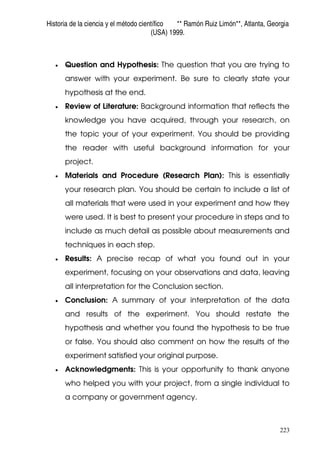 Historia de la ciencia y el método científico ** Ramón Ruiz Limón**, Atlanta, Georgia
(USA) 1999.
223
• Question and Hypothesis: The question that you are trying to
answer with your experiment. Be sure to clearly state your
hypothesis at the end.
• Review of Literature: Background information that reflects the
knowledge you have acquired, through your research, on
the topic your of your experiment. You should be providing
the reader with useful background information for your
project.
• Materials and Procedure (Research Plan): This is essentially
your research plan. You should be certain to include a list of
all materials that were used in your experiment and how they
were used. It is best to present your procedure in steps and to
include as much detail as possible about measurements and
techniques in each step.
• Results: A precise recap of what you found out in your
experiment, focusing on your observations and data, leaving
all interpretation for the Conclusion section.
• Conclusion: A summary of your interpretation of the data
and results of the experiment. You should restate the
hypothesis and whether you found the hypothesis to be true
or false. You should also comment on how the results of the
experiment satisfied your original purpose.
• Acknowledgments: This is your opportunity to thank anyone
who helped you with your project, from a single individual to
a company or government agency.
 