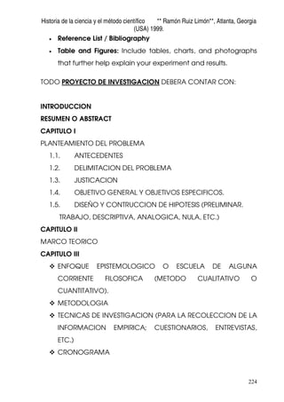 Historia de la ciencia y el método científico ** Ramón Ruiz Limón**, Atlanta, Georgia
(USA) 1999.
224
• Reference List / Bibliography
• Table and Figures: Include tables, charts, and photographs
that further help explain your experiment and results.
TODO PROYECTO DE INVESTIGACION DEBERA CONTAR CON:
INTRODUCCION
RESUMEN O ABSTRACT
CAPITULO I
PLANTEAMIENTO DEL PROBLEMA
1.1. ANTECEDENTES
1.2. DELIMITACION DEL PROBLEMA
1.3. JUSTICACION
1.4. OBJETIVO GENERAL Y OBJETIVOS ESPECIFICOS.
1.5. DISEÑO Y CONTRUCCION DE HIPOTESIS (PRELIMINAR.
TRABAJO, DESCRIPTIVA, ANALOGICA, NULA, ETC.)
CAPITULO II
MARCO TEORICO
CAPITULO III
ENFOQUE EPISTEMOLOGICO O ESCUELA DE ALGUNA
CORRIENTE FILOSOFICA (METODO CUALITATIVO O
CUANTITATIVO).
METODOLOGIA
TECNICAS DE INVESTIGACION (PARA LA RECOLECCION DE LA
INFORMACION EMPIRICA; CUESTIONARIOS, ENTREVISTAS,
ETC.)
CRONOGRAMA
 