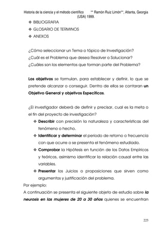 Historia de la ciencia y el método científico ** Ramón Ruiz Limón**, Atlanta, Georgia
(USA) 1999.
225
BIBLIOGRAFIA
GLOSARIO DE TERMINOS
ANEXOS
¿Cómo seleccionar un Tema o tópico de Investigación?
¿Cuál es el Problema que desea Resolver o Solucionar?
¿Cuáles son los elementos que forman parte del Problema?
Los objetivos se formulan, para establecer y definir, lo que se
pretende alcanzar o conseguir. Dentro de ellos se contaran un
Objetivo General y objetivos Específicos.
¿El investigador deberá de definir y precisar, cual es la meta o
el fin del proyecto de investigación?
Describir con precisión la naturaleza y características del
fenómeno o hecho.
Identificar y determinar el periodo de retorno o frecuencia
con que ocurre o se presenta el fenómeno estudiado.
Comprobar la Hipótesis en función de los Datos Empíricos
y teóricos, asimismo identificar la relación causal entre las
variables.
Presentar los Juicios o proposiciones que sirven como
argumentos y justificación del problema.
Por ejemplo:
A continuación se presenta el siguiente objeto de estudio sobre la
neurosis en las mujeres de 20 a 30 años quienes se encuentran
 