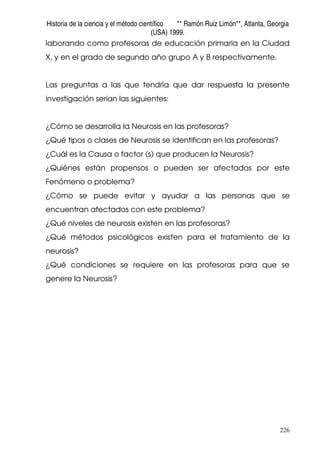 Historia de la ciencia y el método científico ** Ramón Ruiz Limón**, Atlanta, Georgia
(USA) 1999.
226
laborando como profesoras de educación primaria en la Ciudad
X, y en el grado de segundo año grupo A y B respectivamente.
Las preguntas a las que tendría que dar respuesta la presente
investigación serian las siguientes:
¿Cómo se desarrolla la Neurosis en las profesoras?
¿Qué tipos o clases de Neurosis se identifican en las profesoras?
¿Cuál es la Causa o factor (s) que producen la Neurosis?
¿Quiénes están propensos o pueden ser afectados por este
Fenómeno o problema?
¿Cómo se puede evitar y ayudar a las personas que se
encuentran afectados con este problema?
¿Qué niveles de neurosis existen en las profesoras?
¿Qué métodos psicológicos existen para el tratamiento de la
neurosis?
¿Qué condiciones se requiere en las profesoras para que se
genere la Neurosis?
 