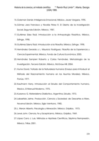 Historia de la ciencia y el método científico ** Ramón Ruiz Limón**, Atlanta, Georgia
(USA) 1999.
228
15.Goleman Daniel. Inteligencia Emocional, México, Javier Vergara, 1995.
16.Gómez Jara Francisco y Nicolás Pérez R. El Diseño de la Investigación
Social, Segunda Edición, México, 1987.
17.Gutiérrez Sáez Raúl. Introducción a la Antropología Filosófica, México,
Esfinge, 1998.
18.Gutiérrez Sáenz Raúl. Introducción a la Filosofía, México, Esfinge, 1998.
19.Hernández Gerardo y L. Mauricio Rodríguez. Filosofía de la Experiencia y
Ciencia Experimental, México, Fondo de Cultura Económica, 2003.
20.Hernández Sampieri Roberto y Carlos Fernández. Metodología de la
Investigación, Tercera Edición, México, McGraw-Hill, 2004.
21.Hume David. Tratado de la Naturaleza Humana (Ensayo para Introducir el
Método del Razonamiento Humano en los Asuntos Morales), México,
Porrùa, 1977.
22.Kaufmann Harry. Introducción al Estudio del Comportamiento Humano,
Mexico, El Manual Moderno, 1975.
23.Kursanov G. Materialismo Dialéctico, Argentina, Estudio, 1973.
24.Labastida Jaime. Producción, Ciencia y Sociedad: de Descartes a Marx,
Novena Edición, México, Siglo Veintiuno, 1980,
25.L. Meran Alberto. Psicología y Alineación, México, Grijalbo, 1973.
26.Lewis John. Ciencia, Fe y Escepticismo, México, Grijalbo, 1969.
27.López Cano J. Luis. Métodos e Hipótesis Científicos, Séptima Reimpresión,
México, Trillas, 2001.
 