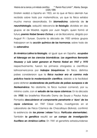 Historia de la ciencia y el método científico ** Ramón Ruiz Limón**, Atlanta, Georgia
(USA) 1999.
23
Einstein realizó a España en 1923, en la que el físico alemán fue
recibido sobre todo por matemáticos, ya que la física estaba
mucho menos desarrollada. En biomedicina, además de la
neurohistología, adquirió relevancia la fisiología, dividida en dos
grupos: el de Madrid, regido por Juan Negrín, quien formó al
futuro premio Nobel Severo Ochoa, y el de Barcelona, dirigido por
August Pi i Sunyer. Durante la década de 1920 ambos grupos
trabajaron en la acción química de las hormonas, sobre todo de
la adrenalina.
En América Latina la fisiología, al igual que en España, ocupaba
el liderazgo en las ciencias biomédicas. Los argentinos Bernardo
Houssay y Luís Leloir ganaron el Premio Nobel en 1947 y 1970
respectivamente; fueron los primeros otorgados a científicos
latinoamericanos por trabajos bioquímicos. En física, distintos
países consideraron que la física nuclear era el camino más
práctico hacia la modernización científica, debido a la facilidad
para obtener aceleradores de partículas de países europeos o de
Norteamérica. No obstante, la física nuclear comenzó, por su
mínimo coste, con el estudio de los rayos cósmicos. En la década
de 1930, los brasileños Marcello Damy de Souza y Paulus Aulus
Pompéia descubrieron el componente penetrante o ‘duro’ de los
rayos cósmicos; en 1947 César Lattes, investigando en el
Laboratorio de Física Cósmica de Chacaltaya (Bolivia), confirmó
la existencia de los piones (véase Física: Partículas elementales).
También la genética resultó ser un campo de investigación
fructífero en América Latina. En 1941 el genetista estadounidense
 