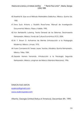Historia de la ciencia y el método científico ** Ramón Ruiz Limón**, Atlanta, Georgia
(USA) 1999.
230
40.Roseltal M. Que es el Método Materialista Dialéctico, México, Quinto Sol,
1980.
41.Tena Suck Antonio y Rodolfo Rivas-Torres. Manual de Investigación
Documental, México, Plaza y Valdés, 1995.
42.Von Bertalanffy Ludwing. Teoría General de los Sistemas, Decimosexta
Reimpresión, México, Fondo de Cultura Económica (FCE), 2004.
43.W. F. Brown D. Activemos las Mentes (Introducción a la Pedagogía
Moderna), México, Limusa, 1975.
44.Yuren Camarena M. Teresa. Leyes, Teorías y Modelos, Quinta Reimpresión,
México, Trillas, 1984.
45.Zepeda Herrera Fernando. Introducción a la Psicología, Segunda
Reimpresión, México, Longman de México (Alambra Mexicana), 1996.
RAMON RUIZ LIMON
eulerruiz@gmail.com
www.euler.kupass.com
Atlanta, Georgia (United Status of America), December 4th, 1999.
 