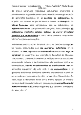 Historia de la ciencia y el método científico ** Ramón Ruiz Limón**, Atlanta, Georgia
(USA) 1999.
24
de origen ucraniano Theodosius Dobzhansky emprendió el
primero de sus viajes a Brasil donde formó a toda una generación
de genetistas brasileños en la genética de poblaciones. Su
objetivo era estudiar las poblaciones naturales de Drosophila en
climas tropicales para compararlas con las poblaciones de
regiones templadas que ya había investigado. Descubrió que las
poblaciones tropicales estaban dotadas de mayor diversidad
genética que las templadas y, por lo tanto, pudieron ocupar más
‘nichos’ ecológicos que éstas.
Tanto en España como en América Latina la ciencia del siglo XX
ha tenido dificultades con los regímenes autoritarios. En la
década de 1960 se produjo en Latinoamérica la llamada ‘fuga de
cerebros’: en Argentina, por ejemplo, la Facultad de Ciencias
Exactas de la Universidad de Buenos Aires perdió más del 70% del
profesorado debido a las imposiciones del gobierno contra las
universidades. Bajo la dictadura militar de la década de 1980, los
generales expulsaron de este país a los psicoanalistas, y el
gobierno apoyó una campaña contra la ‘matemática nueva’ en
nombre de una idea mal entendida de la matemática clásica. En
Brasil, bajo la dictadura militar de la misma época, un ministro
fomentó la dimisión de toda una generación de parasitólogos del
Instituto Oswaldo Cruz, dando lugar a lo que se llamó ‘la masacre
de Manguinhos’.
 