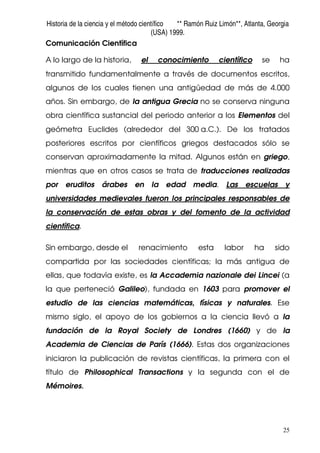 Historia de la ciencia y el método científico ** Ramón Ruiz Limón**, Atlanta, Georgia
(USA) 1999.
25
Comunicación Científica
A lo largo de la historia, el conocimiento científico se ha
transmitido fundamentalmente a través de documentos escritos,
algunos de los cuales tienen una antigüedad de más de 4.000
años. Sin embargo, de la antigua Grecia no se conserva ninguna
obra científica sustancial del periodo anterior a los Elementos del
geómetra Euclides (alrededor del 300 a.C.). De los tratados
posteriores escritos por científicos griegos destacados sólo se
conservan aproximadamente la mitad. Algunos están en griego,
mientras que en otros casos se trata de traducciones realizadas
por eruditos árabes en la edad media. Las escuelas y
universidades medievales fueron los principales responsables de
la conservación de estas obras y del fomento de la actividad
científica.
Sin embargo, desde el renacimiento esta labor ha sido
compartida por las sociedades científicas; la más antigua de
ellas, que todavía existe, es la Accademia nazionale dei Lincei (a
la que perteneció Galileo), fundada en 1603 para promover el
estudio de las ciencias matemáticas, físicas y naturales. Ese
mismo siglo, el apoyo de los gobiernos a la ciencia llevó a la
fundación de la Royal Society de Londres (1660) y de la
Academia de Ciencias de París (1666). Estas dos organizaciones
iniciaron la publicación de revistas científicas, la primera con el
título de Philosophical Transactions y la segunda con el de
Mémoires.
 