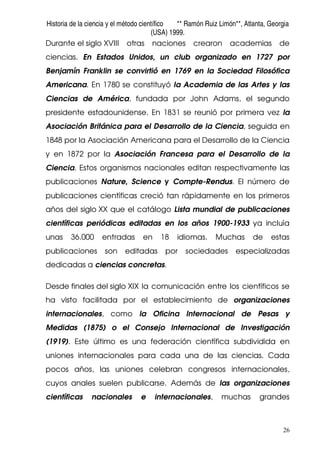 Historia de la ciencia y el método científico ** Ramón Ruiz Limón**, Atlanta, Georgia
(USA) 1999.
26
Durante el siglo XVIII otras naciones crearon academias de
ciencias. En Estados Unidos, un club organizado en 1727 por
Benjamín Franklin se convirtió en 1769 en la Sociedad Filosófica
Americana. En 1780 se constituyó la Academia de las Artes y las
Ciencias de América, fundada por John Adams, el segundo
presidente estadounidense. En 1831 se reunió por primera vez la
Asociación Británica para el Desarrollo de la Ciencia, seguida en
1848 por la Asociación Americana para el Desarrollo de la Ciencia
y en 1872 por la Asociación Francesa para el Desarrollo de la
Ciencia. Estos organismos nacionales editan respectivamente las
publicaciones Nature, Science y Compte-Rendus. El número de
publicaciones científicas creció tan rápidamente en los primeros
años del siglo XX que el catálogo Lista mundial de publicaciones
científicas periódicas editadas en los años 1900-1933 ya incluía
unas 36.000 entradas en 18 idiomas. Muchas de estas
publicaciones son editadas por sociedades especializadas
dedicadas a ciencias concretas.
Desde finales del siglo XIX la comunicación entre los científicos se
ha visto facilitada por el establecimiento de organizaciones
internacionales, como la Oficina Internacional de Pesas y
Medidas (1875) o el Consejo Internacional de Investigación
(1919). Este último es una federación científica subdividida en
uniones internacionales para cada una de las ciencias. Cada
pocos años, las uniones celebran congresos internacionales,
cuyos anales suelen publicarse. Además de las organizaciones
científicas nacionales e internacionales, muchas grandes
 