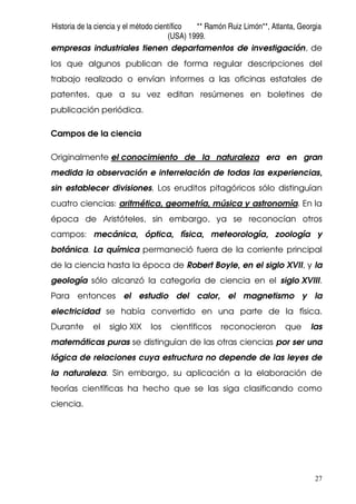 Historia de la ciencia y el método científico ** Ramón Ruiz Limón**, Atlanta, Georgia
(USA) 1999.
27
empresas industriales tienen departamentos de investigación, de
los que algunos publican de forma regular descripciones del
trabajo realizado o envían informes a las oficinas estatales de
patentes, que a su vez editan resúmenes en boletines de
publicación periódica.
Campos de la ciencia
Originalmente el conocimiento de la naturaleza era en gran
medida la observación e interrelación de todas las experiencias,
sin establecer divisiones. Los eruditos pitagóricos sólo distinguían
cuatro ciencias: aritmética, geometría, música y astronomía. En la
época de Aristóteles, sin embargo, ya se reconocían otros
campos: mecánica, óptica, física, meteorología, zoología y
botánica. La química permaneció fuera de la corriente principal
de la ciencia hasta la época de Robert Boyle, en el siglo XVII, y la
geología sólo alcanzó la categoría de ciencia en el siglo XVIII.
Para entonces el estudio del calor, el magnetismo y la
electricidad se había convertido en una parte de la física.
Durante el siglo XIX los científicos reconocieron que las
matemáticas puras se distinguían de las otras ciencias por ser una
lógica de relaciones cuya estructura no depende de las leyes de
la naturaleza. Sin embargo, su aplicación a la elaboración de
teorías científicas ha hecho que se las siga clasificando como
ciencia.
 