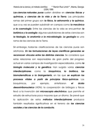 Historia de la ciencia y el método científico ** Ramón Ruiz Limón**, Atlanta, Georgia
(USA) 1999.
28
Las ciencias naturales puras suelen dividirse en ciencias físicas y
químicas, y ciencias de la vida y de la Tierra. Las principales
ramas del primer grupo son la física, la astronomía y la química,
que a su vez se pueden subdividir en campos como la mecánica
o la cosmología. Entre las ciencias de la vida se encuentran la
botánica y la zoología; algunas subdivisiones de estas ciencias son
la fisiología, la anatomía o la microbiología. La geología es una
rama de las ciencias de la Tierra.
Sin embargo, todas las clasificaciones de las ciencias puras son
arbitrarias. En las formulaciones de leyes científicas generales se
reconocen vínculos entre las distintas ciencias. Se considera que
estas relaciones son responsables de gran parte del progreso
actual en varios campos de investigación especializados, como la
biología molecular y la genética. Han surgido varias ciencias
interdisciplinares, como la bioquímica, la biofísica, las
biomatemáticas o la bioingeniería, en las que se explican los
procesos vitales a partir de principios físico-químicos. Los
bioquímicos, por ejemplo, sintetizaron el ácido
desoxirribonucleico (ADN); la cooperación de biólogos y físicos
llevó a la invención del microscopio electrónico, que permite el
estudio de estructuras poco mayores que un átomo. Se prevé que
la aplicación de estos métodos interdisciplinares produzca
también resultados significativos en el terreno de las ciencias
sociales y las ciencias de la conducta.
 